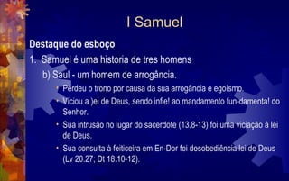 I Samuel
Destaque do esboço
1. Samuel é uma historia de tres homens
   b) Saul - um homem de arrogância.
      • Perdeu o trono por causa da sua arrogância e egoísmo.
      • Viciou a )ei de Deus, sendo infie! ao mandamento fun-damenta! do
        Senhor.
      • Sua intrusão no lugar do sacerdote (13.8-13) foi uma viciação à lei
        de Deus.
      • Sua consulta à feiticeira em En-Dor foi desobediência lei de Deus
        (Lv 20.27; Dt 18.10-12).
 