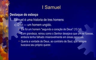 I Samuel
Destaque do esboço
1. Samuel é uma historia de tres homens
   c) Davi — um homem ungido.
      • Ele foi um homem "segundo o coração de Deus" (13.14).
      • Com grandeza, reinou como o Senhor desejava que um rei fizesse,
        embora tenha falhado miseravelmente em áreas pessoais.
      • Queria a vontade de Deus, ao contrário de Saul, que sempre
        buscava seu próprio querer.
 