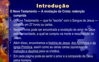 Introdução
O Novo Testamento — A revelaçáo do Cristo: redenção
  cumprida
• O Novo Testamento — que foi "escrito" com o Sangue de Jesus —
  consiste em 27 livros ou cartas.
• Nesses livros pode ser encontrada a revelação do amor de Deus
  pela humanidade, a qual se cumpriu na morte e ressurreição de
  Jesus.
• Além disso, encontramos a história de Jesus, dos Apóstotos e da
  Igreja Primitiva, assim como as várias cartas (epístolas) de
  instrução e doutrina para os cristãos.
• Em cada página pode-se sentir o amor e a compaixão de Deus
  pelos homens.
 