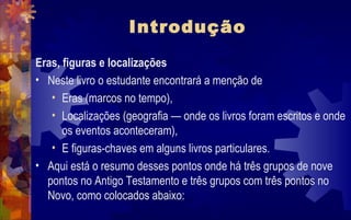 Introdução
Eras, figuras e localizações
• Neste livro o estudante encontrará a menção de
   • Eras (marcos no tempo),
   • Localizações (geografia — onde os livros foram escritos e onde
      os eventos aconteceram),
   • E figuras-chaves em alguns livros particulares.
• Aqui está o resumo desses pontos onde há três grupos de nove
  pontos no Antigo Testamento e três grupos com três pontos no
  Novo, como colocados abaixo:
 