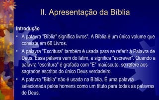 II. Apresentação da Bíblia
Introdução
• A patavra "Bíblia" significa livros". A Bíblia é um único volume que
   consiste em 66 Livros.
• A palavra "Escritura" também é usada para se referir à Palavra de
   Deus. Essa palavra vem do latim, e significa "escrever". Quando a
   palavra "escritura" é grafada com "E" maiúscuto, se refere aos
   sagrados escritos do único Deus verdadeiro.
• A palavra "Biblia" não é usada na Bíblia. É uma palavra
   selecionada pelos homens como um títuto para todas as palavras
   de Deus.
 