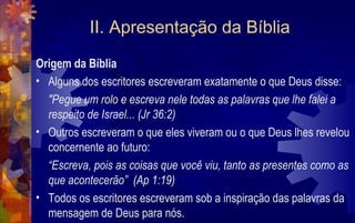 II. Apresentação da Bíblia
Origem da Bíblia
• Alguns dos escritores escreveram exatamente o que Deus disse:
  "Pegue um rolo e escreva nele todas as palavras que lhe falei a
  respeito de Israel... (Jr 36:2)
• Outros escreveram o que eles viveram ou o que Deus lhes revelou
  concernente ao futuro:
  “Escreva, pois as coisas que você viu, tanto as presentes como as
  que acontecerão” (Ap 1:19)
• Todos os escritores escreveram sob a inspiração das palavras da
  mensagem de Deus para nós.
 