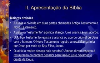 II. Apresentação da Bíblia
Maiores divisões
• A Bíblia é dividida em duas partes chamadas Antigo Testamento e
  Novo Testamento.
• A palavra "testamento" significa aliança. Uma aliança é um acordo.
• O Antigo Testamento registra a aliança ou acordo original de Deus
  com o homem. O Novo Testamento registra a nova aliança feita
  por Deus por meio do Seu Filho, Jesus.
• Qual foi o motivo desses dois acordos? Ambos dizem respeito à
  restauração do homem pecador para fazê-lo justo novamente
  diante de Deus.
 