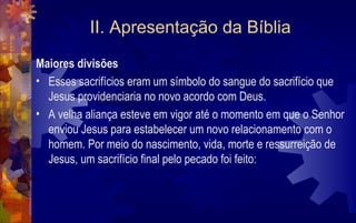 II. Apresentação da Bíblia
Maiores divisões
• Esses sacrifícios eram um símbolo do sangue do sacrifício que
  Jesus providenciaria no novo acordo com Deus.
• A velha aliança esteve em vigor até o momento em que o Senhor
  enviou Jesus para estabelecer um novo relacionamento com o
  homem. Por meio do nascimento, vida, morte e ressurreição de
  Jesus, um sacrifício final pelo pecado foi feito:
 