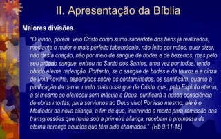 II. Apresentação da Bíblia
Maiores divisões
  “Quando, porém, veio Cristo como sumo sacerdote dos bens já realizados,
  mediante o maior e mais perfeito tabernáculo, não feito por mãos, quer dizer,
  não desta criação, não por meio de sangue de bodes e de bezerros, mas pelo
  seu próprio sangue, entrou no Santo dos Santos, uma vez por todas, tendo
  obtido eterna redenção. Portanto, se o sangue de bodes e de touros e a cinza
  de uma novilha, aspergidos sobre os contaminados, os santificam, quanto à
  purificação da carne, muito mais o sangue de Cristo, que, pelo Espírito eterno,
  a si mesmo se ofereceu sem mácula a Deus, purificará a nossa consciência
  de obras mortas, para servirmos ao Deus vivo! Por isso mesmo, ele é o
  Mediador da nova aliança, a fim de que, intervindo a morte para remissão das
  transgressões que havia sob a primeira aliança, recebam a promessa da
  eterna herança aqueles que têm sido chamados.” (Hb 9:11-15)
 