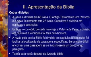 II. Apresentação da Bíblia
Outras divisões
• A Bíblia é dividida em 66 livros. O Antigo Testamento tem 39 livros
  e o Novo Testamento tem 27 tivros. Cada livro é dividido em
  capítulos e versículos.
• Embora o conteúdo de cada livro seja a Palavra de Deus, a divisão
  em capítulos e versículos foi feita pelo homem.
• A razão pela qual a Bíblia foi dividida em capítulos e versículos foi
  facilitar a localização de passagens específicas. Seria muito difícil
  encontrar uma passagem se os livros fossem um único longo
  parágrafo.
• Tarefa para você: decorar os livros da bíblia
 