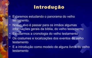 Introdução
• Estaremos estudando o panorama do velho
  testamento.
• Nosso alvo é passar para os irmãos algumas
  informações gerais da bíblia, do velho testamento
• Estudarmos a cronologia do velho testamento
• Os costumes e localizações dos eventos do velho
  testamento
• E a introdução como modelo de alguns livros do velho
  testamento
 