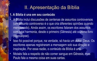 II. Apresentação da Bíblia
1. A Bíblia é una em seu conteúdo
• A Bíblia inclui discussões de centenas de assuntos controversos
   (um assunto controverso é o que cria diferentes opiniões quando
   mencionado). Ainda assim, os escritores falaram dos assuntos
   com total harmonia, desde o primeiro (Gênesis) até o último livro
   (Apocalipse).
• Isso foi possível porque, na verdade, só havia um autor: Deus. Os
   escritores apenas registraram a mensagem sob sua direção e
   inspiração. Por essa razão, o conteúdo da Bíblia é uno.
• Moisés fala a respeito de não comer sangue em Gênesis, mas
   Paulo fala a mesma coisa em suas cartas.
 