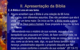 II. Apresentação da Bíblia
2. A Bíblia é una em seu tema.
• Alguns acreditam que a Bíblia é uma coleção de 66 livros
   separados, com diferentes assuntos. Eles não percebem que ela é
   unida por um tema maior. Do início ao fim, a Bíblia revela o plano
   especial de Deus para o homem. Esse propósito é descrito no livro
   de Efésios:
   ”desvendando-nos o mistério da sua vontade, segundo o seu
   beneplácito que propusera em Cristo, de fazer convergir nele, na
   dispensação da plenitude dos tempos, todas as coisas, tanto as do
   céu, como as da terra; nele, digo, no qual fomos também feitos
   herança, predestinados segundo o propósito daquele que faz
   todas as coisas conforme o conselho da sua vontade” (Ef 1:9-11)
 