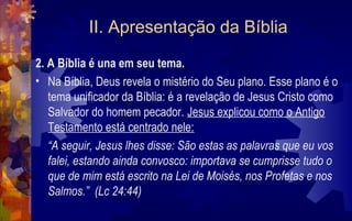 II. Apresentação da Bíblia
2. A Bíblia é una em seu tema.
• Na Bíblia, Deus revela o mistério do Seu plano. Esse plano é o
   tema unificador da Bíblia: é a revelação de Jesus Cristo como
   Salvador do homem pecador. Jesus explicou como o Antigo
   Testamento está centrado nele:
   “A seguir, Jesus lhes disse: São estas as palavras que eu vos
   falei, estando ainda convosco: importava se cumprisse tudo o
   que de mim está escrito na Lei de Moisés, nos Profetas e nos
   Salmos.” (Lc 24:44)
 