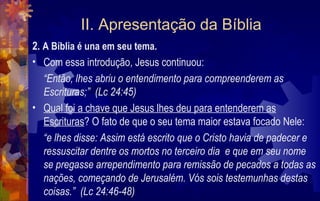 II. Apresentação da Bíblia
2. A Bíblia é una em seu tema.
• Com essa introdução, Jesus continuou:
   “Então, lhes abriu o entendimento para compreenderem as
   Escrituras;” (Lc 24:45)
• Qual foi a chave que Jesus lhes deu para entenderem as
   Escrituras? O fato de que o seu tema maior estava focado Nele:
   “e lhes disse: Assim está escrito que o Cristo havia de padecer e
   ressuscitar dentre os mortos no terceiro dia e que em seu nome
   se pregasse arrependimento para remissão de pecados a todas as
   nações, começando de Jerusalém. Vós sois testemunhas destas
   coisas.” (Lc 24:46-48)
 