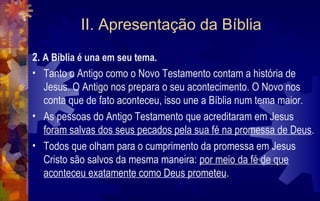 II. Apresentação da Bíblia
2. A Bíblia é una em seu tema.
• Tanto o Antigo como o Novo Testamento contam a história de
   Jesus. O Antigo nos prepara o seu acontecimento. O Novo nos
   conta que de fato aconteceu, isso une a Bíblia num tema maior.
• As pessoas do Antigo Testamento que acreditaram em Jesus
   foram salvas dos seus pecados pela sua fé na promessa de Deus.
• Todos que olham para o cumprimento da promessa em Jesus
   Cristo são salvos da mesma maneira: por meio da fé de que
   aconteceu exatamente como Deus prometeu.
 