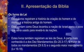 II. Apresentação da Bíblia
Os livros da Lei
• Estes livros registram a história da criação do homem e do
  mundo e a história antiga do homem.
• Eles contam como Deus levantou a nação de Israel como o povo
  que seria usado para revelá-lo às nações.

• Estes livros também registram as leis de Deus. A parte mais
  conhecida é a dos Dez Mandamentos (Ex 20.3-17), o maior de
  todos os mandamentos (Dt 6.5) e o segundo maior mandamento
  (Lv 19.18).
 