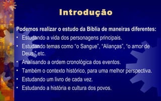 Introdução

Podemos realizar o estudo da Bíblia de maneiras diferentes:
• Estudando a vida dos personagens principais.
• Estudando temas como “o Sangue”, “Alianças”, “o amor de
  Deus,” etc.
• Analisando a ordem cronológica dos eventos.
• Também o contexto histórico, para uma melhor perspectiva.
• Estudando um livro de cada vez.
• Estudando a história e cultura dos povos.
 