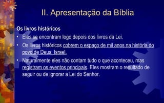 II. Apresentação da Bíblia
Os livros históricos
• Eles se encontram logo depois dos livros da Lei.
• Os livros históricos cobrem o espaço de mil anos na história do
  povo de Deus, Israel.
• Naturalmente eles não contam tudo o que aconteceu, mas
  registram os eventos principais. Eles mostram o resultado de
  seguir ou de ignorar a Lei do Senhor.
 