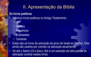 II. Apresentação da Bíblia
Os livros poéticos
• Há cinco livros poéticos no Antigo Testamento:
   • Jó
   • Salmos
   • Provérbios
   • Eclesiastes
   • Cantares
• Estes são os livros de adoração do povo de Israel ao Senhor. Eles
  ainda são usados por crentes na adoração atualmente.
• Vá até o Salmo 23 e leia-o. Ele é um exemplo da bela poesia de
  adoração contida nestes livros.
 