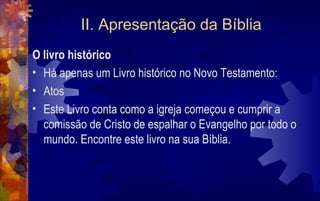 II. Apresentação da Bíblia
O livro histórico
• Há apenas um Livro histórico no Novo Testamento:
• Atos
• Este Livro conta como a igreja começou e cumprir a
  comissão de Cristo de espalhar o Evangelho por todo o
  mundo. Encontre este livro na sua Bíblia.
 