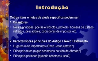 Introdução
Outros itens e notas de ajuda específica podem ser:
1. Os autores
• Reis e príncipes, poetas e filósofos, profetas, homens de Estado,
   iletrados, pescadores, cobradores de impostos etc.

2. Características principais do Antigo e Novo Testamento
• Lugares mais importantes (Onde Jesus estava?)
• Principais fatos (o que aconteceu na vida de Abraão?)
• Principais períodos (quando aconteceu isso?)
 