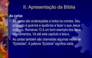 II. Apresentação da Bíblia
As cartas
• As cartas são endereçadas a todos os crentes. Seu
  propósito é guiá-los e ajudá-los a fazer o que Jesus
  ordenou. Romanos 12 é um bom exemplo dos Seus
  ensinamentos. Vá até este capítulo e leia-o.
• As cartas também são chamadas algumas vezes de
  “Epístolas". A palavra “Epístola" significa carta.
 