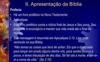 II. Apresentação da Bíblia
Profecia
• Há um livro profético no Novo Testamento:
• Apocalipse
• Este livro profético conta a vitória final de Jesus e Seu povo. Seu
  propósito é encorajá-lo a manter sua vida cristã até o final do
  mundo.
• Sua mensagem é resumida em Apocalipse 2.10. Leia esse
  versículo na sua Bíblia.
  “Não temas as coisas que tens de sofrer. Eis que o diabo está
  para lançar em prisão alguns dentre vós, para serdes postos à
  prova, e tereis tribulação de dez dias. Sê fiel até à morte, e dar-te-
  ei a coroa da vida.” (Ap 2:10)
 