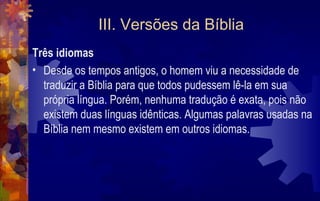 III. Versões da Bíblia
Três idiomas
• Desde os tempos antigos, o homem viu a necessidade de
  traduzir a Bíblia para que todos pudessem lê-la em sua
  própria língua. Porém, nenhuma tradução é exata, pois não
  existem duas línguas idênticas. Algumas palavras usadas na
  Bíblia nem mesmo existem em outros idiomas.
 