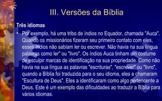 III. Versões da Bíblia
Três idiomas
• Por exemplo, há uma tribo de índios no Equador, chamada "Auca".
  Quando os missionários fizeram seu primeiro contato com eles,
  esses índios não sabiam ler ou escrever. Não havia na sua língua
  palavras como ler" ou "livro". Os índios Auca tinham um costume
  de esculpir marcas de identificação na sua propriedade. Como não
  havia na sua língua as palavras "escrituras", "escrever" ou "livro",
  quando a Bíblia foi traduzida para o seu idioma, eles a chamaram
  "Escultura de Deus". Eles a identificaram como algo pertencente a
  Deus. Este é um exemplo das dificuldades ao traduzir a Bíblia para
  vários idiomas.
 