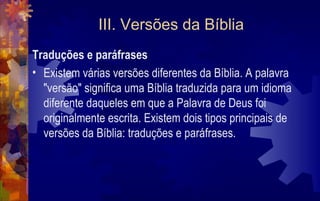III. Versões da Bíblia
Traduções e paráfrases
• Existem várias versões diferentes da Bíblia. A palavra
  "versão" significa uma Bíblia traduzida para um idioma
  diferente daqueles em que a Palavra de Deus foi
  originalmente escrita. Existem dois tipos principais de
  versões da Bíblia: traduções e paráfrases.
 