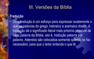 III. Versões da Bíblia
Tradução
• Uma tradução é um esforço para expressar exatamente o
  que as palavras do grego, hebraico e aramaico dizem. A
  tradução dá o significado literal mais próximo possível de
  cada palavra da Bíblia, isto é, tradução palavra por
  palavra. Adendos são colocados somente quando se faz
  necessário, para que o leitor entenda o que lê.
 