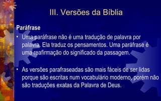 III. Versões da Bíblia
Paráfrase
• Uma paráfrase não é uma tradução de palavra por
  palavra. Ela traduz os pensamentos. Uma paráfrase é
  uma reafirmação do significado da passagem.

• As versões parafraseadas são mais fáceis de ser lidas
  porque são escritas num vocabulário moderno, porém não
  são traduções exatas da Palavra de Deus.
 
