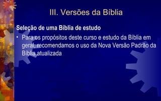 III. Versões da Bíblia
Seleção de uma Bíblia de estudo
• Para os propósitos deste curso e estudo da Bíblia em
  geral, recomendamos o uso da Nova Versão Padrão da
  Bíblia atualizada
 