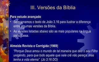 III. Versões da Bíblia
Para estudo avançado
• Selecionamos o texto de João 3.16 para ilustrar a diferença
  entre algumas versões da Bíblia.
• As versões listadas abaixo são as mais populares na língua
  portuguesa.

Almeida Revista e Corrigida (1969)
  "Porque Deus amou o mundo de tal maneira que deu o seu Filho
  unigênito, para que todo aquele que nele crê não pereça, mas
  tenha a vida eterna” (Jo 3:16 DO)
 