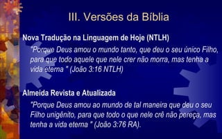 III. Versões da Bíblia
Nova Tradução na Linguagem de Hoje (NTLH)
  "Porque Deus amou o mundo tanto, que deu o seu único Filho,
  para que todo aquele que nele crer não morra, mas tenha a
  vida eterna " (João 3:16 NTLH)

Almeida Revista e Atualizada
  "Porque Deus amou ao mundo de tal maneira que deu o seu
  Filho unigênito, para que todo o que nele crê não pereça, mas
  tenha a vida eterna " (João 3:76 RA).
 
