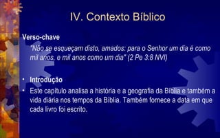 IV. Contexto Bíblico
Verso-chave
  "Não se esqueçam disto, amados: para o Senhor um dia é como
  mil anos, e mil anos como um dia" (2 Pe 3:8 NVI)

• Introdução
• Este capítulo analisa a história e a geografia da Bíblia e também a
  vida diária nos tempos da Bíblia. Também fornece a data em que
  cada livro foi escrito.
 
