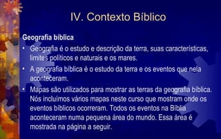 IV. Contexto Bíblico
Geografia bíblica
• Geografia é o estudo e descrição da terra, suas características,
  limites políticos e naturais e os mares.
• A geografia bíblica é o estudo da terra e os eventos que nela
  aconteceram.
• Mapas são utilizados para mostrar as terras da geografia bíblica.
  Nós incluímos vários mapas neste curso que mostram onde os
  eventos bíblicos ocorreram. Todos os eventos na Bíblia
  aconteceram numa pequena área do mundo. Essa área é
  mostrada na página a seguir.
 
