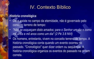 IV. Contexto Bíblico
História cronológica
• Deus existe no campo da eternidade, não é governado pelo
  conceito terreno de tempo:
• "Não se esqueçam disto amados; para o Senhor um dia e como
  mil anos e mil anos como um dia" (2 Pé 3.8 NVI)
• Os homens, entretanto, vivem no conceito terreno de tempo. A
  história cronológica conta quando um evento ocorreu no
  passado. "Cronológico" quer dizer ordem ou seqüência. A
  história cronológica organiza os eventos do passado na ordem
  correta.
 