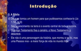 Introdução
3. A Biblia
d) Deus se tornou um homem para que pudéssemos conhece-lo (Jo
   1.14; 14.9)
• Seu aparecimento na terra é o evento central de toda a história.
• O Antigo Testamento fixa o cenário, o Novo Testamento o
   descreve.
• Ele não é uma personagem da história, que morreu e se foi, mas
   uma Pessoa viva - a maior força de vida no mundo hoje.
 