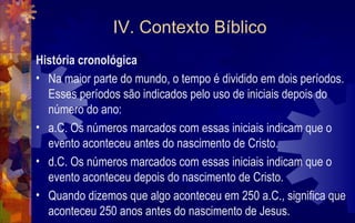 IV. Contexto Bíblico
História cronológica
• Na maior parte do mundo, o tempo é dividido em dois períodos.
  Esses períodos são indicados pelo uso de iniciais depois do
  número do ano:
• a.C. Os números marcados com essas iniciais indicam que o
  evento aconteceu antes do nascimento de Cristo.
• d.C. Os números marcados com essas iniciais indicam que o
  evento aconteceu depois do nascimento de Cristo.
• Quando dizemos que algo aconteceu em 250 a.C., significa que
  aconteceu 250 anos antes do nascimento de Jesus.
 
