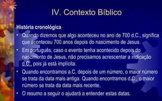 IV. Contexto Bíblico
História cronológica
• Quando dizemos que algo aconteceu no ano de 700 d.C., significa
  que aconteceu 700 anos depois do nascimento de Jesus.
• Em português, caso o evento tenha acontecido depois do
  nascimento de Jesus, não precisamos acrescentar a indicação
  d.C., pois já está implícita.
• Quando encontramos a.C. depois de um número, o maior número
  se trata da data mais antiga. Quando encontramos d.C., o maior
  número se trata da data mais recente.
• O resumo a seguir o ajudará a entender estas datas.
 