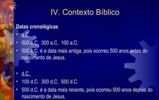 IV. Contexto Bíblico
Datas cronológicas
• a.C.
• 500 a.C. 300 a.C. 100 a.C.
• 500 a.C. é a data mais antiga, pois ocorreu 500 anos antes do
  nascimento de Jesus.

• d.C.
• 100 d.C. 300 d.C. 500 d.C.
• 500 d.C. é a data mais recente, pois ocorreu 500 anos depois do
  nascimento de Jesus.
 