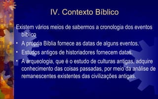 IV. Contexto Bíblico
Existem vários meios de sabermos a cronologia dos eventos
  bíblico
• A própria Bíblia fornece as datas de alguns eventos.
• Estudos antigos de historiadores fornecem datas.
• A arqueologia, que é o estudo de culturas antigas, adquire
  conhecimento das coisas passadas, por meio da análise de
  remanescentes existentes das civilizações antigas.
 