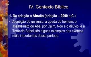 IV. Contexto Bíblico
1. Da criação a Abraão (criação – 2000 a.C.)
• A criação do universo, a queda do homem, o
   assassinato de Abel por Caim, Noé e o dílúvio, e a
   Torre de Babel são alguns exemplos dos eventos
   mais importantes desse período.
 