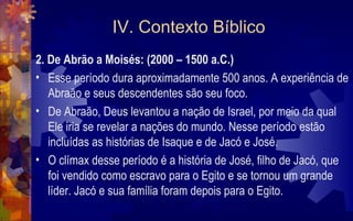 IV. Contexto Bíblico
2. De Abrão a Moisés: (2000 – 1500 a.C.)
• Esse período dura aproximadamente 500 anos. A experiência de
   Abraão e seus descendentes são seu foco.
• De Abraão, Deus levantou a nação de Israel, por meio da qual
   Ele iria se revelar a nações do mundo. Nesse período estão
   incluídas as histórias de Isaque e de Jacó e José.
• O clímax desse período é a história de José, filho de Jacó, que
   foi vendido como escravo para o Egito e se tornou um grande
   líder. Jacó e sua família foram depois para o Egito.
 