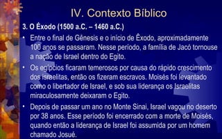 IV. Contexto Bíblico
3. O Éxodo (1500 a.C. – 1460 a.C.)
• Entre o final de Gênesis e o início de Êxodo, aproximadamente
   100 anos se passaram. Nesse período, a família de Jacó tornouse
   a nação de Israel dentro do Egito.
• Os egípcios ficaram temerosos por causa do rápido crescimento
   dos israelitas, então os fizeram escravos. Moisés foi levantado
   como o libertador de Israel, e sob sua liderança os Israelitas
   miraculosamente deixaram o Egito.
• Depois de passar um ano no Monte Sinai, Israel vagou no deserto
   por 38 anos. Esse período foi encerrado com a morte de Moisés,
   quando então a liderança de Israel foi assumida por um homem
   chamado Josué.
 