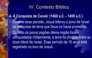 IV. Contexto Bíblico
4. Á Conquista de Canaã: (1460 a.C. - 1450 a.C.)
• Durante esse período, Josué liderou o povo de Israel
   na conquista da terra que Deus os havia prometido.
• Quando os povos pagôes dessa região foram
   conquistados militarmente, a terra foi dividida entre as
   doze tribos de Israel. Esse período de 10 anos está
   registrado no livro de Josué.
 