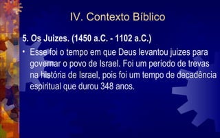 IV. Contexto Bíblico
5. Os Juizes. (1450 a.C. - 1102 a.C.)
• Esse foi o tempo em que Deus levantou juizes para
   governar o povo de Israel. Foi um período de trevas
   na história de Israel, pois foi um tempo de decadência
   espiritual que durou 348 anos.
 