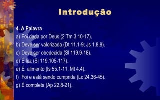 Introdução
4. A Palavra
a) Foi dada por Deus (2 Tm 3.10-17).
b) Deve ser valorizada (Dt 11.1-9; Js 1.8,9).
c) Deve ser obedecida (Sl 119.9-18).
d) É luz (Sl 119.105-117).
e) É alimento (ls 55.1-11; Mt 4.4).
f) Foi e está sendo cumprida (Lc 24.36-45).
g) É completa (Ap 22.8-21).
 