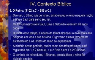IV. Contexto Bíblico
6. O Reino: (1102 a.C. - 986 a.C.)
• Samuel, o último juiz de Israel, estabeleceu o reino naquela nação
   e ungiu Saul para ser o seu rei.
• Os três primeiros reis Saul, Davi e Salomão reinaram 40 anos
   cada.
• Durante esse tempo, a nação de Israel alcançou o nível mais alto
   de glória em toda a sua história. O governo estava firmemente
   estabelecido e os limites do reino se expandiam.
• A história desse período, assim como dos três próximos, está
   registrada em 1 e 2 Samuel, 1 e 2 Reis e em 1 e 2 Crônicas.
• O período do reino durou 120 anos, depois disso o reino foi
   dividido em dois.
 