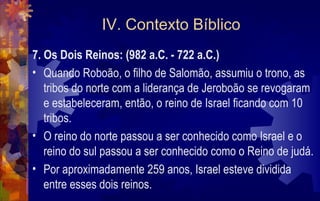 IV. Contexto Bíblico
7. Os Dois Reinos: (982 a.C. - 722 a.C.)
• Quando Roboão, o filho de Salomão, assumiu o trono, as
   tribos do norte com a liderança de Jeroboão se revogaram
   e estabeleceram, então, o reino de Israel ficando com 10
   tribos.
• O reino do norte passou a ser conhecido como Israel e o
   reino do sul passou a ser conhecido como o Reino de judá.
• Por aproximadamente 259 anos, Israel esteve dividida
   entre esses dois reinos.
 
