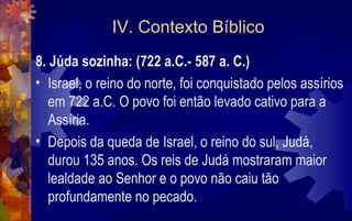 IV. Contexto Bíblico
8. Júda sozinha: (722 a.C.- 587 a. C.)
• Israel, o reino do norte, foi conquistado pelos assírios
   em 722 a.C. O povo foi então levado cativo para a
   Assíria.
• Depois da queda de Israel, o reino do sul, Judá,
   durou 135 anos. Os reis de Judá mostraram maior
   lealdade ao Senhor e o povo não caiu tão
   profundamente no pecado.
 