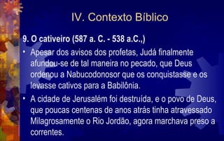 IV. Contexto Bíblico
9. O cativeiro (587 a. C. - 538 a.C.,)
• Apesar dos avisos dos profetas, Judá finalmente
   afundou-se de tal maneira no pecado, que Deus
   ordenou a Nabucodonosor que os conquistasse e os
   levasse cativos para a Babilônia.
• A cidade de Jerusalém foi destruída, e o povo de Deus,
   que poucas centenas de anos atrás tinha atravessado
   Milagrosamente o Rio Jordão, agora marchava preso a
   correntes.
 